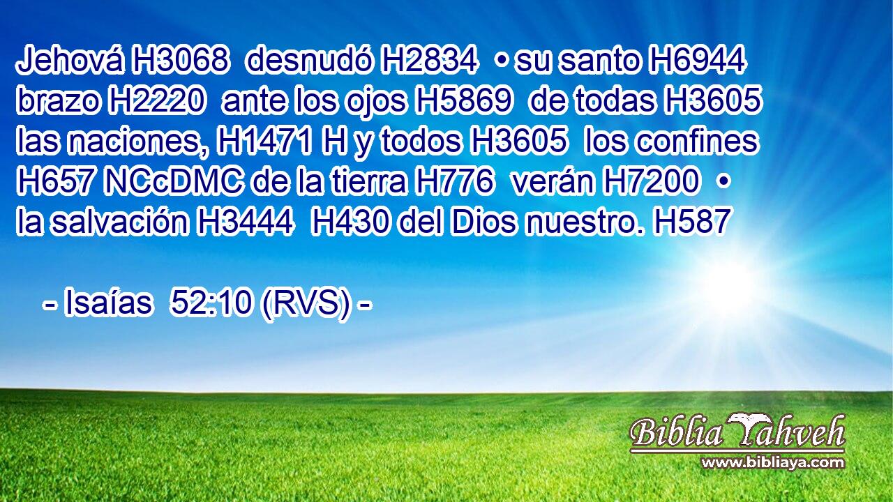 Jehová H3068  desnudó H2834  • su santo H6944  brazo H2220  ante los ojos H5869  de todas H3605  las naciones, H1471 H y todos H3605  los confines H657 NCcDMC de la tierra H776  verán H7200  • la salvación H3444  H430 del Dios nuestro. H587  