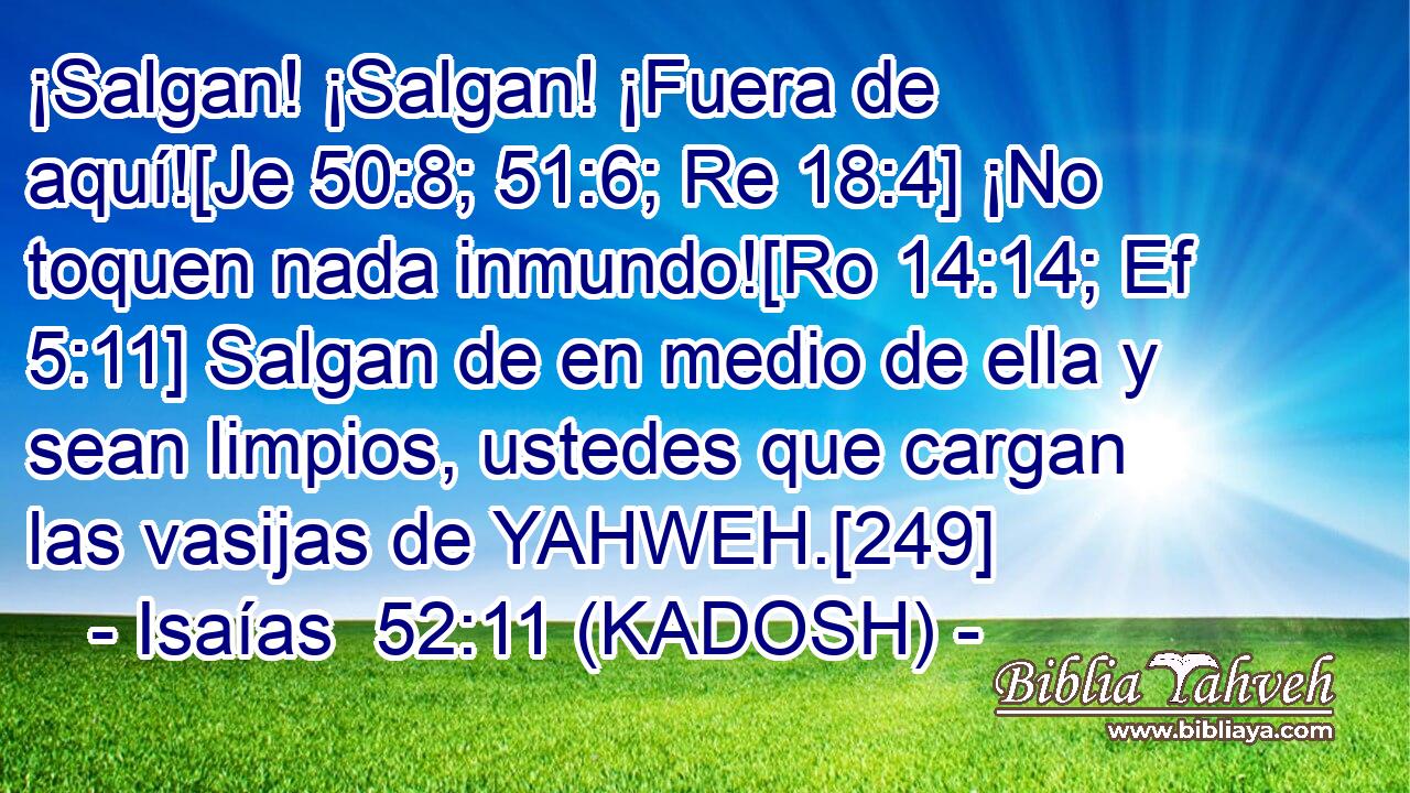  ¡Salgan! ¡Salgan! ¡Fuera de aquí![Je 50:8; 51:6; Re 18:4] ¡No toquen nada inmundo![Ro 14:14; Ef 5:11] Salgan de en medio de ella y sean limpios, ustedes que cargan las vasijas de YAHWEH.[249] 