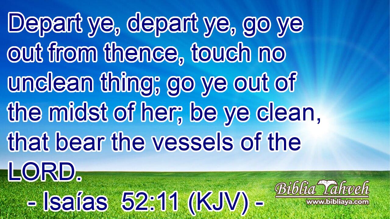 Depart ye, depart ye, go ye out from thence, touch no unclean thing; go ye out of the midst of her; be ye clean, that bear the vessels of the LORD.