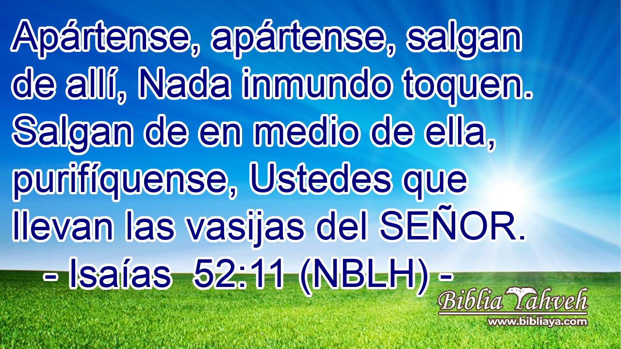 Apártense, apártense, salgan de allí, Nada inmundo toquen. Salgan de en medio de ella, purifíquense, Ustedes que llevan las vasijas del SEÑOR. 