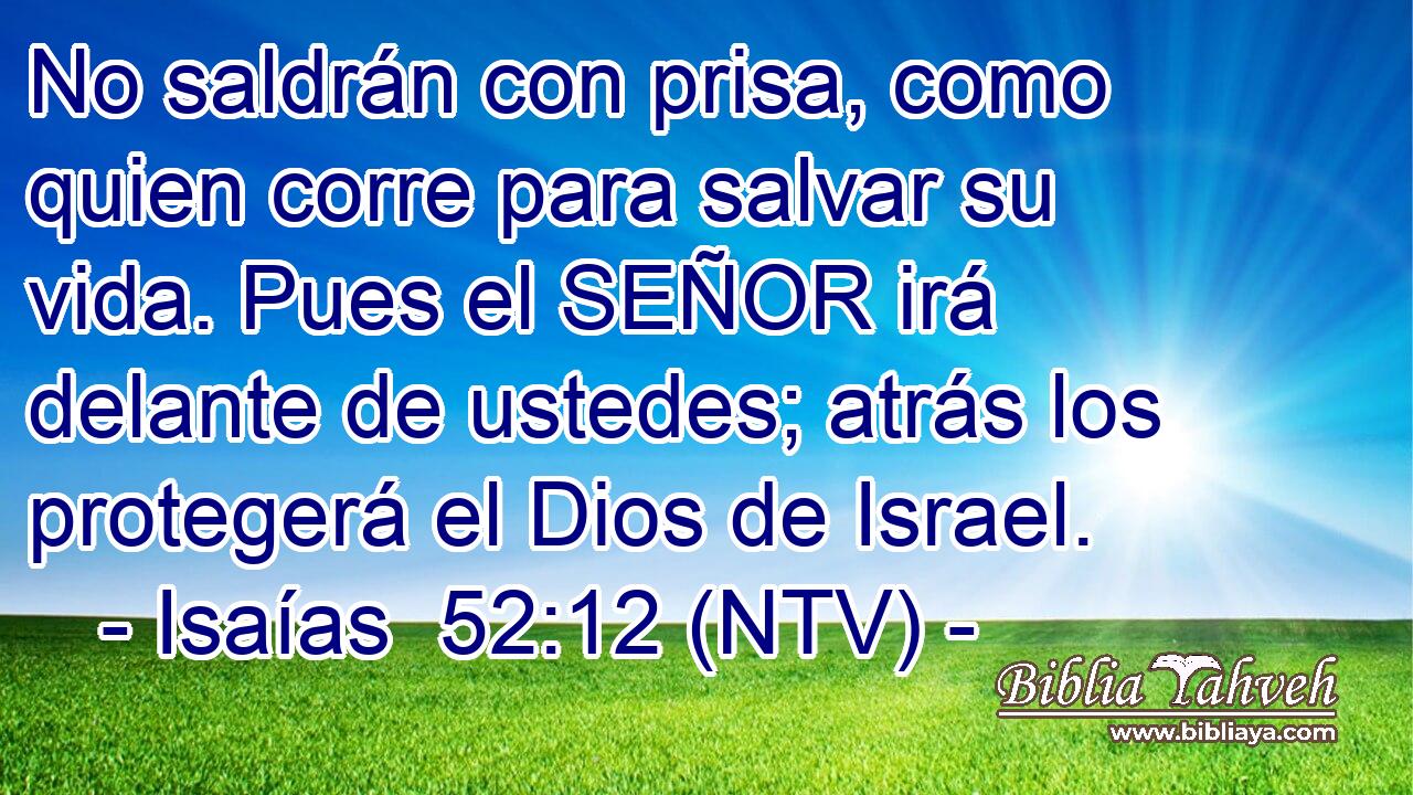 No saldrán con prisa, como quien corre para salvar su vida. Pues el SEÑOR irá delante de ustedes; atrás los protegerá el Dios de Israel.