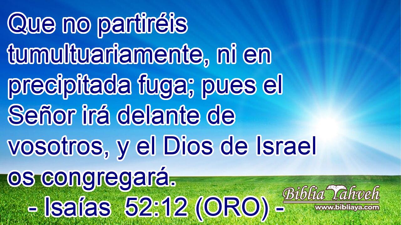  Que no partiréis tumultuariamente, ni en precipitada fuga; pues el Señor irá delante de vosotros, y el Dios de Israel os congregará. 