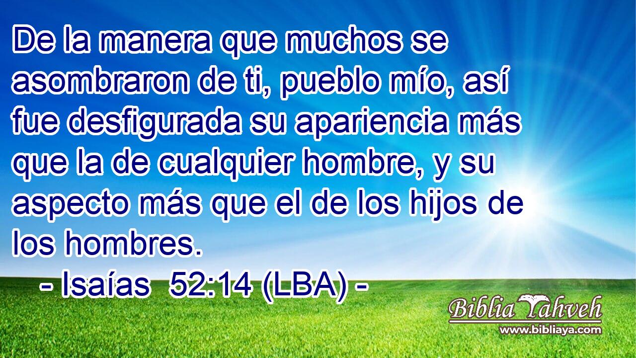 De la manera que muchos se asombraron de ti, pueblo mío, así fue desfigurada su apariencia más que la de cualquier hombre, y su aspecto más que el de los hijos de los hombres.