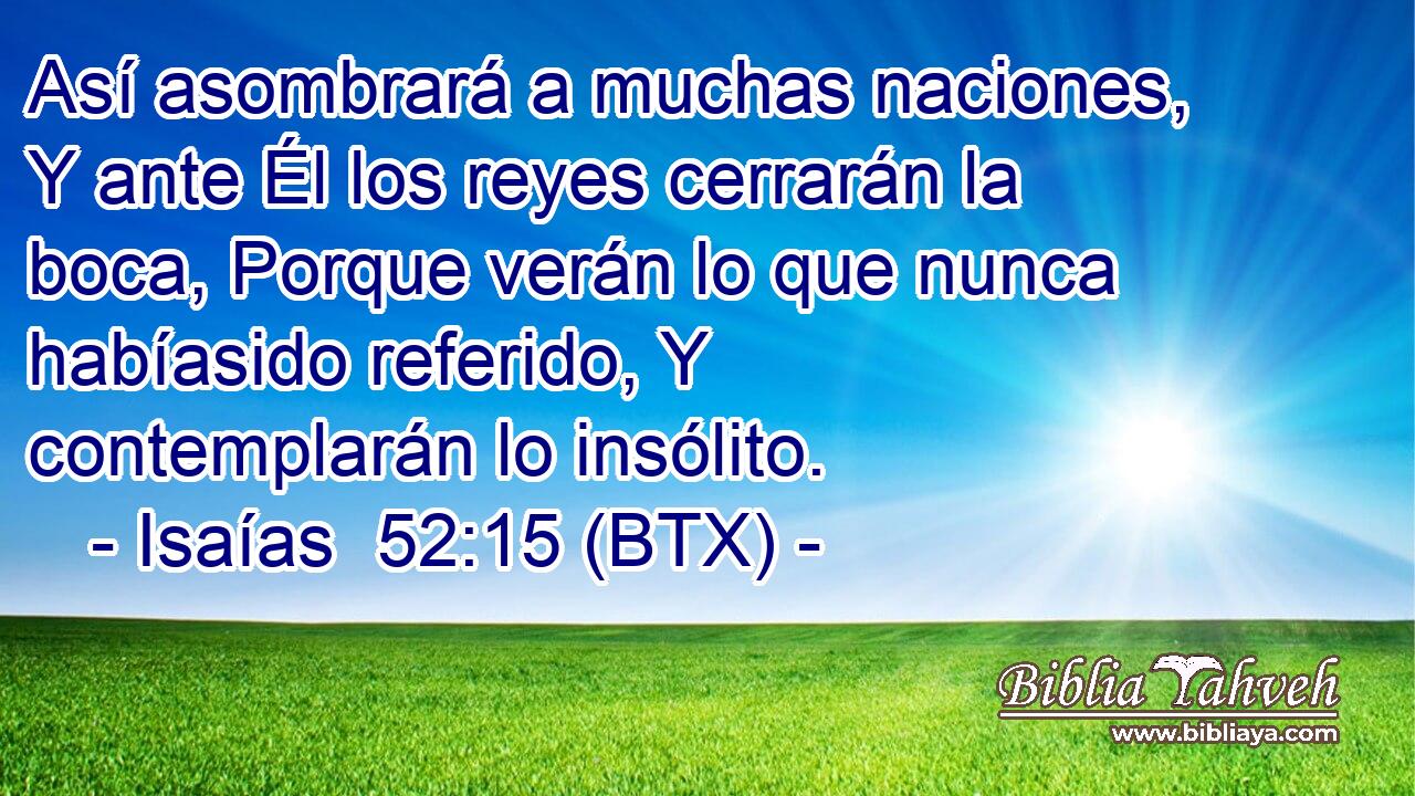 Así asombrará a muchas naciones, Y ante Él los reyes cerrarán la boca, Porque verán lo que nunca habíasido referido, Y contemplarán lo insólito.