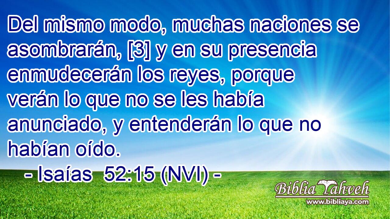  Del mismo modo, muchas naciones se asombrarán, [3] y en su presencia enmudecerán los reyes, porque verán lo que no se les había anunciado, y entenderán lo que no habían oído. 