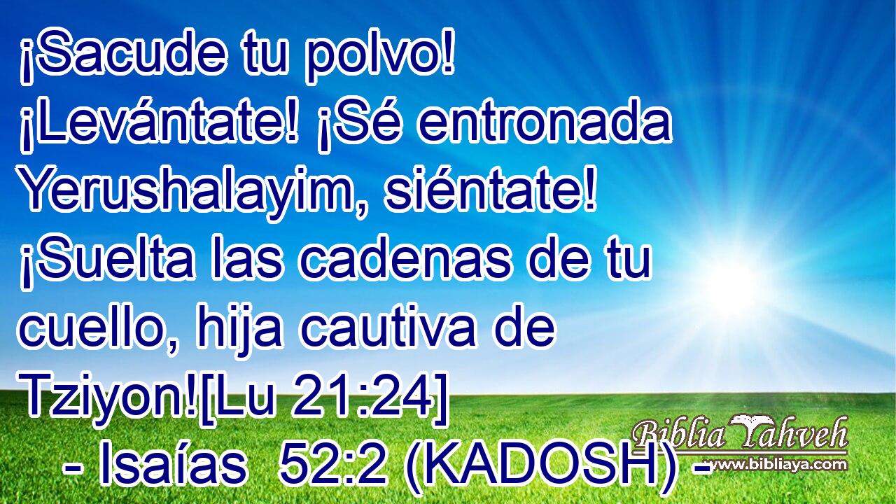  ¡Sacude tu polvo! ¡Levántate! ¡Sé entronada Yerushalayim, siéntate! ¡Suelta las cadenas de tu cuello, hija cautiva de Tziyon![Lu 21:24] 