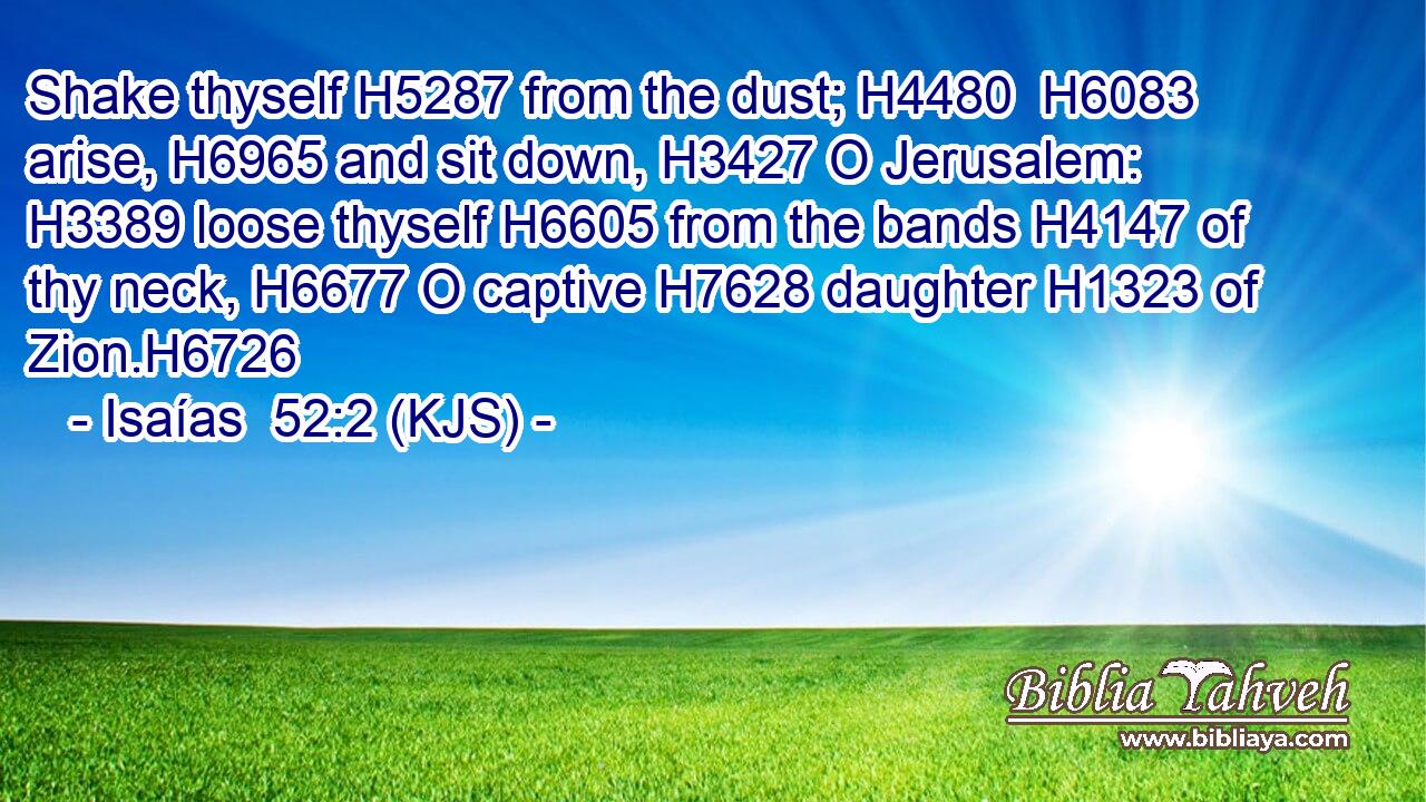 Shake thyself H5287 from the dust; H4480  H6083 arise, H6965 and sit down, H3427 O Jerusalem: H3389 loose thyself H6605 from the bands H4147 of thy neck, H6677 O captive H7628 daughter H1323 of Zion.H6726