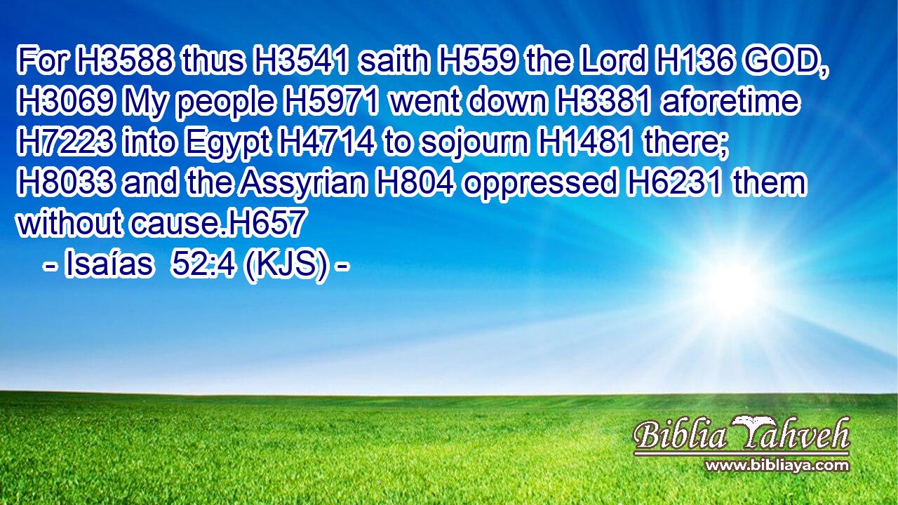 For H3588 thus H3541 saith H559 the Lord H136 GOD, H3069 My people H5971 went down H3381 aforetime H7223 into Egypt H4714 to sojourn H1481 there; H8033 and the Assyrian H804 oppressed H6231 them without cause.H657