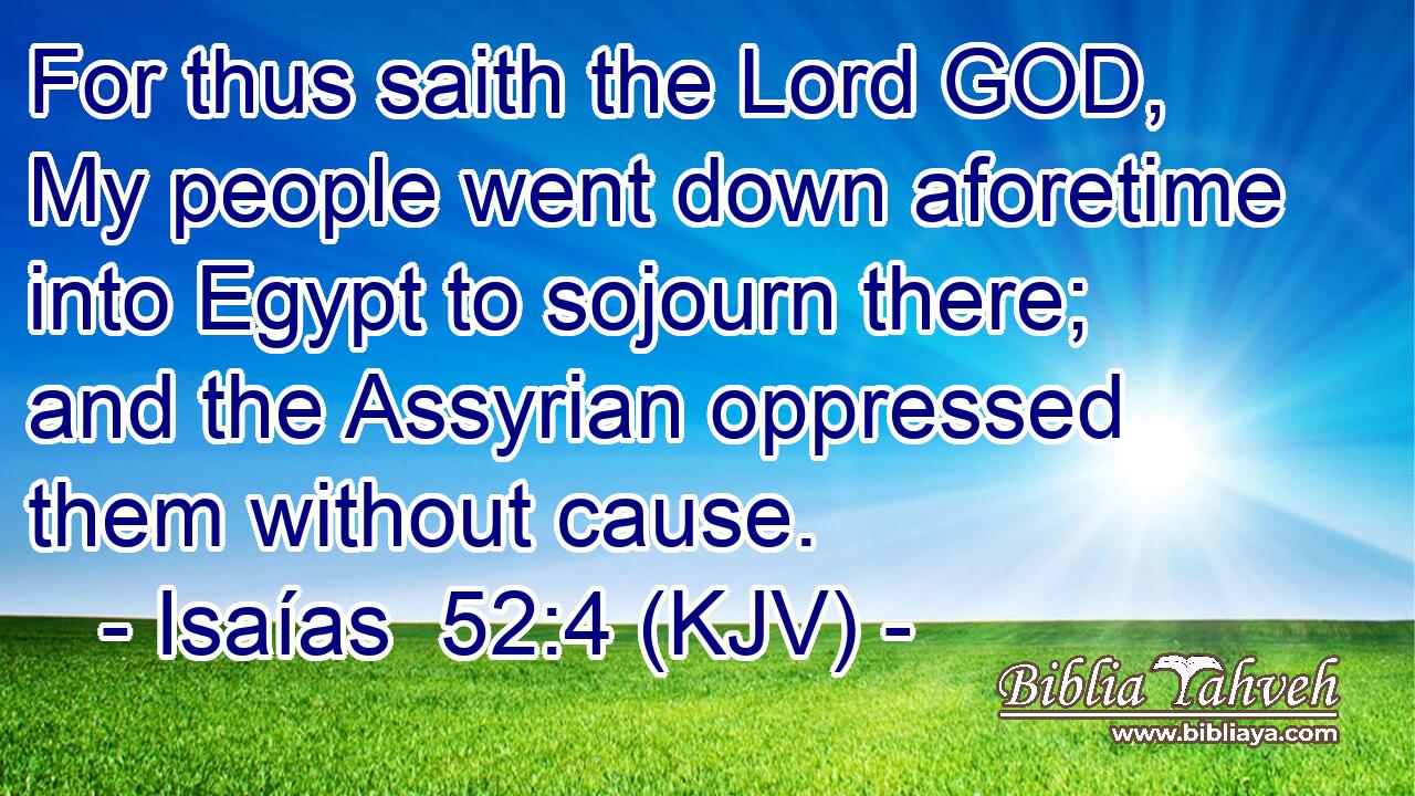 For thus saith the Lord GOD, My people went down aforetime into Egypt to sojourn there; and the Assyrian oppressed them without cause.