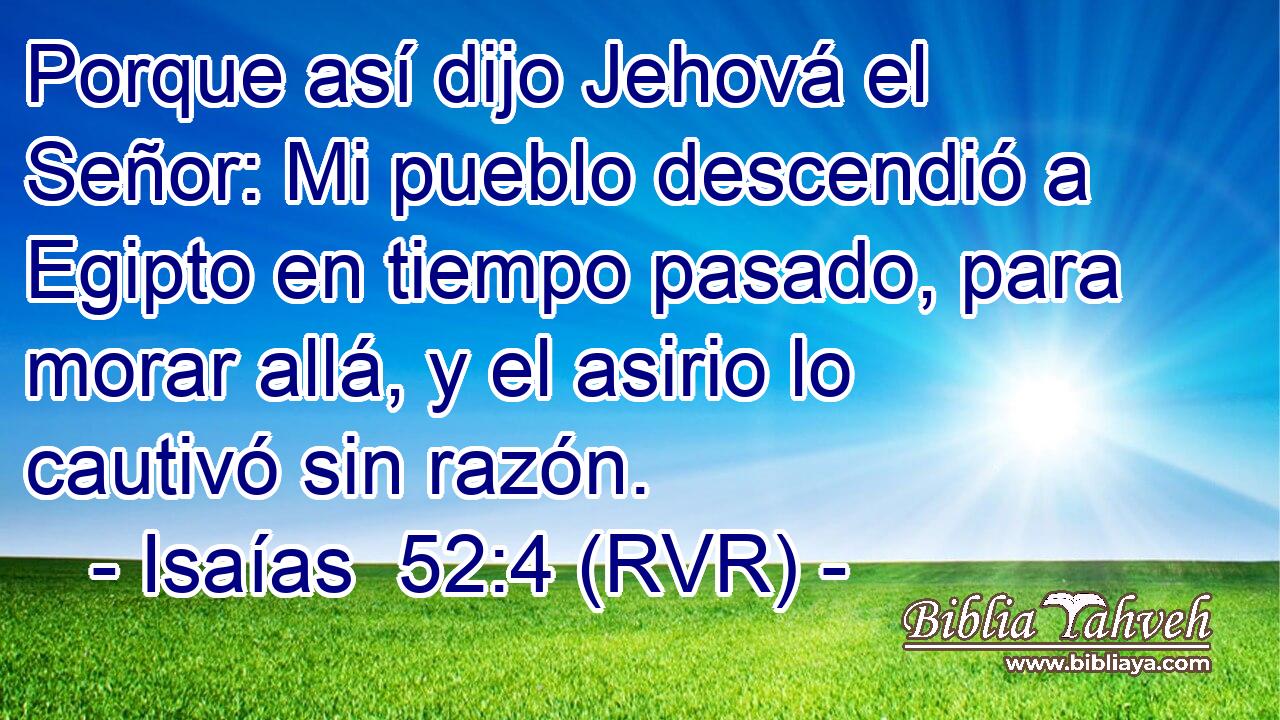 Porque así dijo Jehová el Señor: Mi pueblo descendió a Egipto en tiempo pasado, para morar allá, y el asirio lo cautivó sin razón.