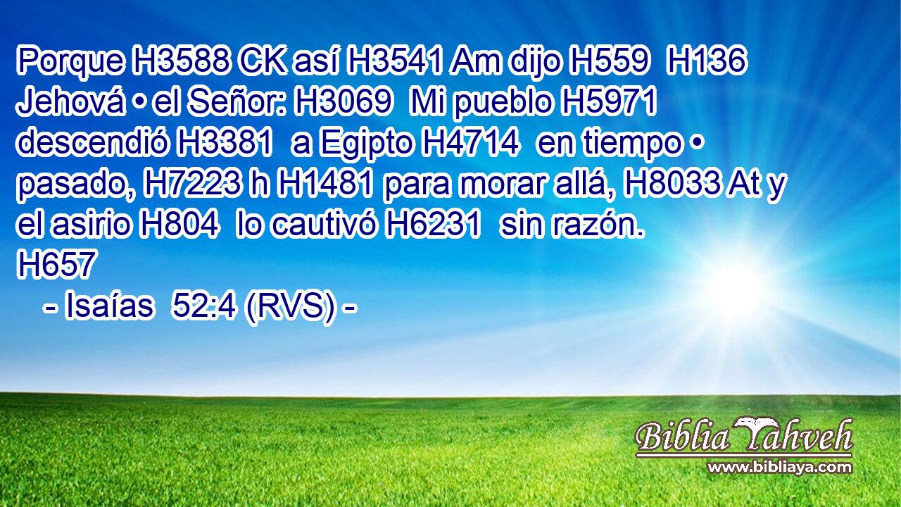 Porque H3588 CK así H3541 Am dijo H559  H136 Jehová • el Señor: H3069  Mi pueblo H5971  descendió H3381  a Egipto H4714  en tiempo • pasado, H7223 h H1481 para morar allá, H8033 At y el asirio H804  lo cautivó H6231  sin razón. H657  