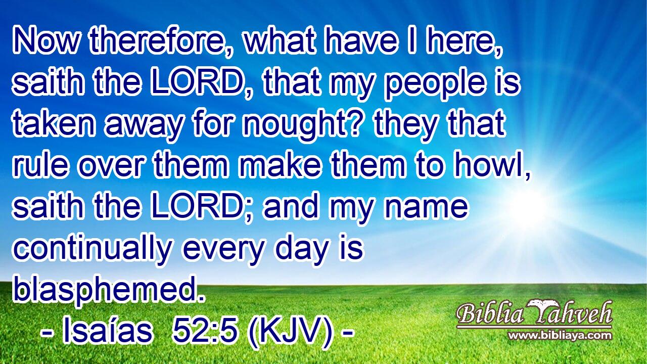 Now therefore, what have I here, saith the LORD, that my people is taken away for nought? they that rule over them make them to howl, saith the LORD; and my name continually every day is blasphemed.