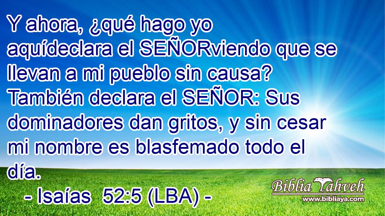 Y ahora, ¿qué hago yo aquídeclara el SEÑORviendo que se llevan a mi pueblo sin causa? También declara el SEÑOR: Sus dominadores dan gritos, y sin cesar mi nombre es blasfemado todo el día.