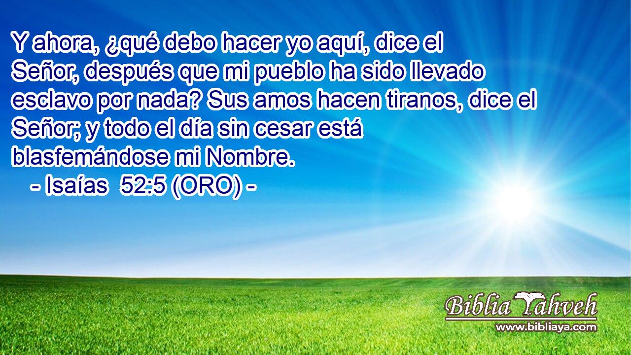  Y ahora, ¿qué debo hacer yo aquí, dice el Señor, después que mi pueblo ha sido llevado esclavo por nada? Sus amos hacen tiranos, dice el Señor; y todo el día sin cesar está blasfemándose mi Nombre. 