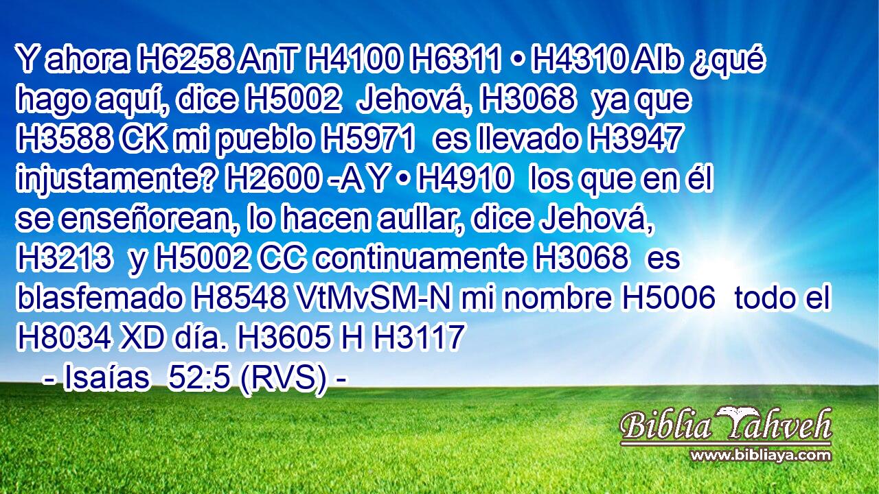 Y ahora H6258 AnT H4100 H6311 • H4310 AIb ¿qué hago aquí, dice H5002  Jehová, H3068  ya que H3588 CK mi pueblo H5971  es llevado H3947  injustamente? H2600 -A Y • H4910  los que en él se enseñorean, lo hacen aullar, dice Jehová, H3213  y H5002 CC continuamente H3068  es blasfemado H8548 VtMvSM-N mi nombre H5006  todo el H8034 XD día. H3605 H H3117 