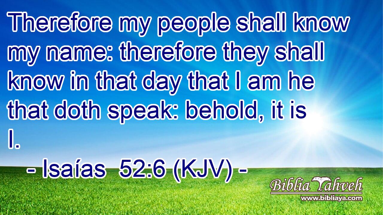 Therefore my people shall know my name: therefore they shall know in that day that I am he that doth speak: behold, it is I.