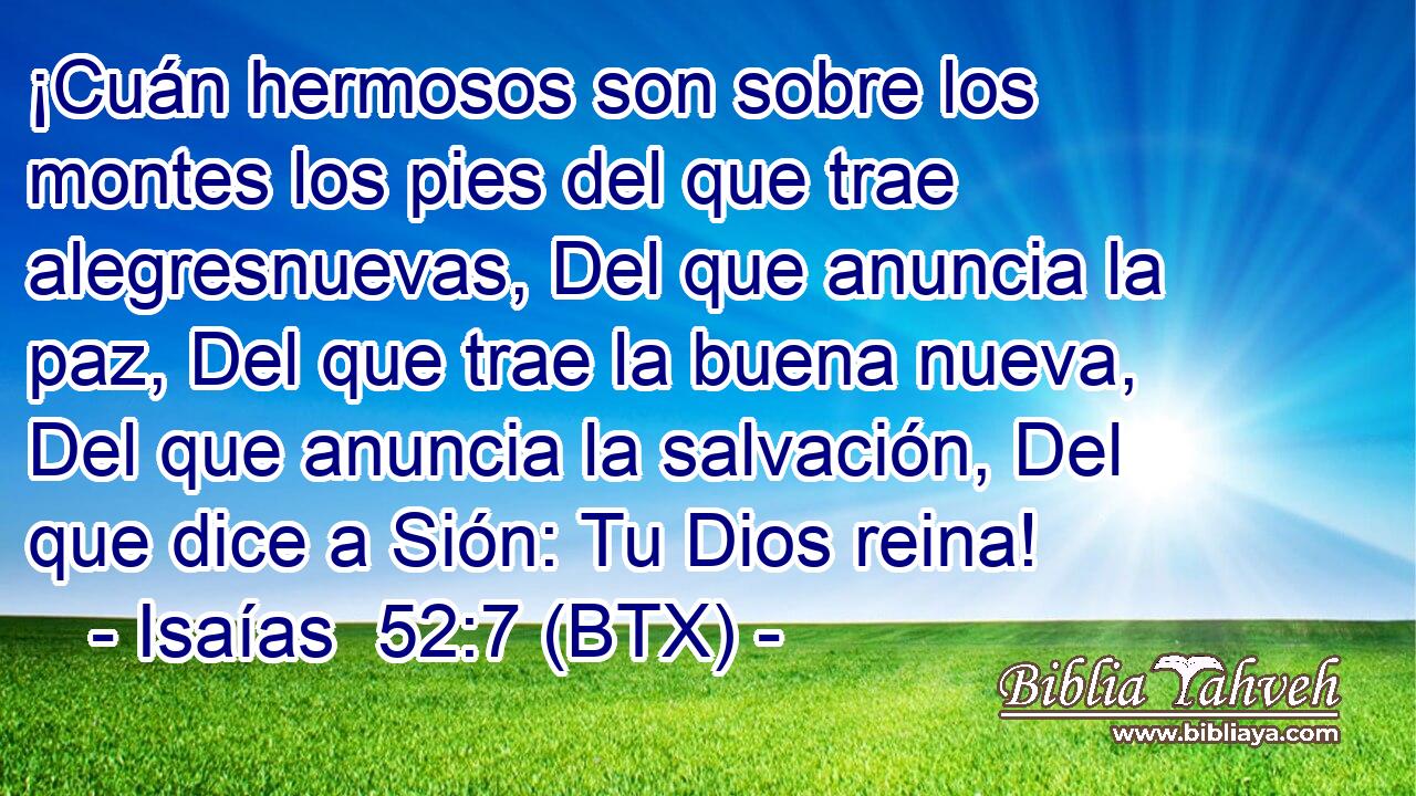 ¡Cuán hermosos son sobre los montes los pies del que trae alegresnuevas, Del que anuncia la paz, Del que trae la buena nueva, Del que anuncia la salvación, Del que dice a Sión: Tu Dios reina!