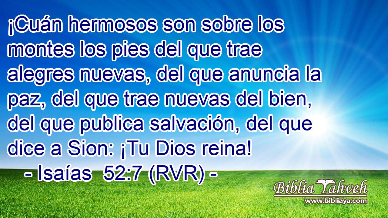 ¡Cuán hermosos son sobre los montes los pies del que trae alegres nuevas, del que anuncia la paz, del que trae nuevas del bien, del que publica salvación, del que dice a Sion: ¡Tu Dios reina!