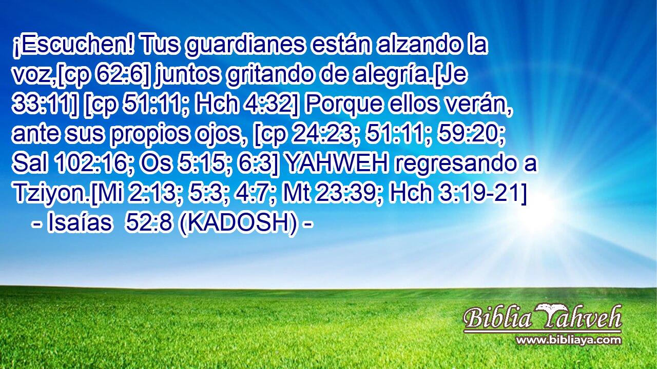  ¡Escuchen! Tus guardianes están alzando la voz,[cp 62:6] juntos gritando de alegría.[Je 33:11] [cp 51:11; Hch 4:32] Porque ellos verán, ante sus propios ojos, [cp 24:23; 51:11; 59:20; Sal 102:16; Os 5:15; 6:3] YAHWEH regresando a Tziyon.[Mi 2:13; 5:3; 4:7; Mt 23:39; Hch 3:19-21] 