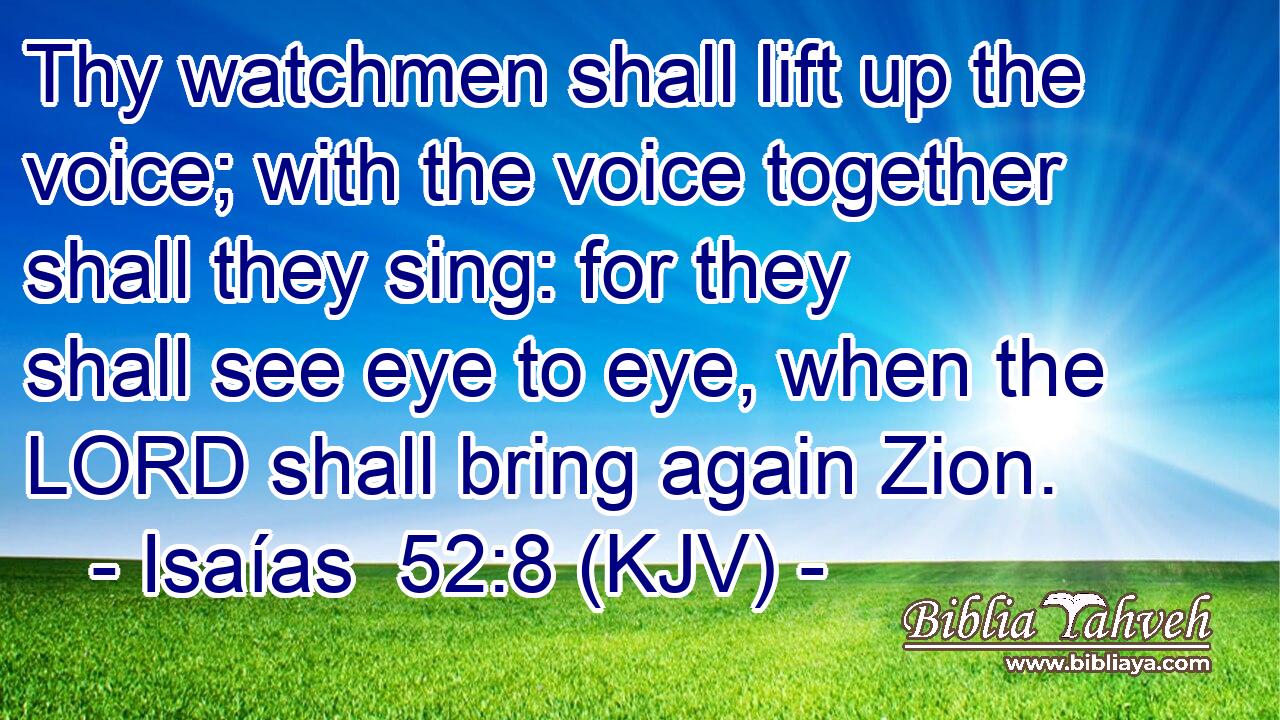 Thy watchmen shall lift up the voice; with the voice together shall they sing: for they shall see eye to eye, when the LORD shall bring again Zion.