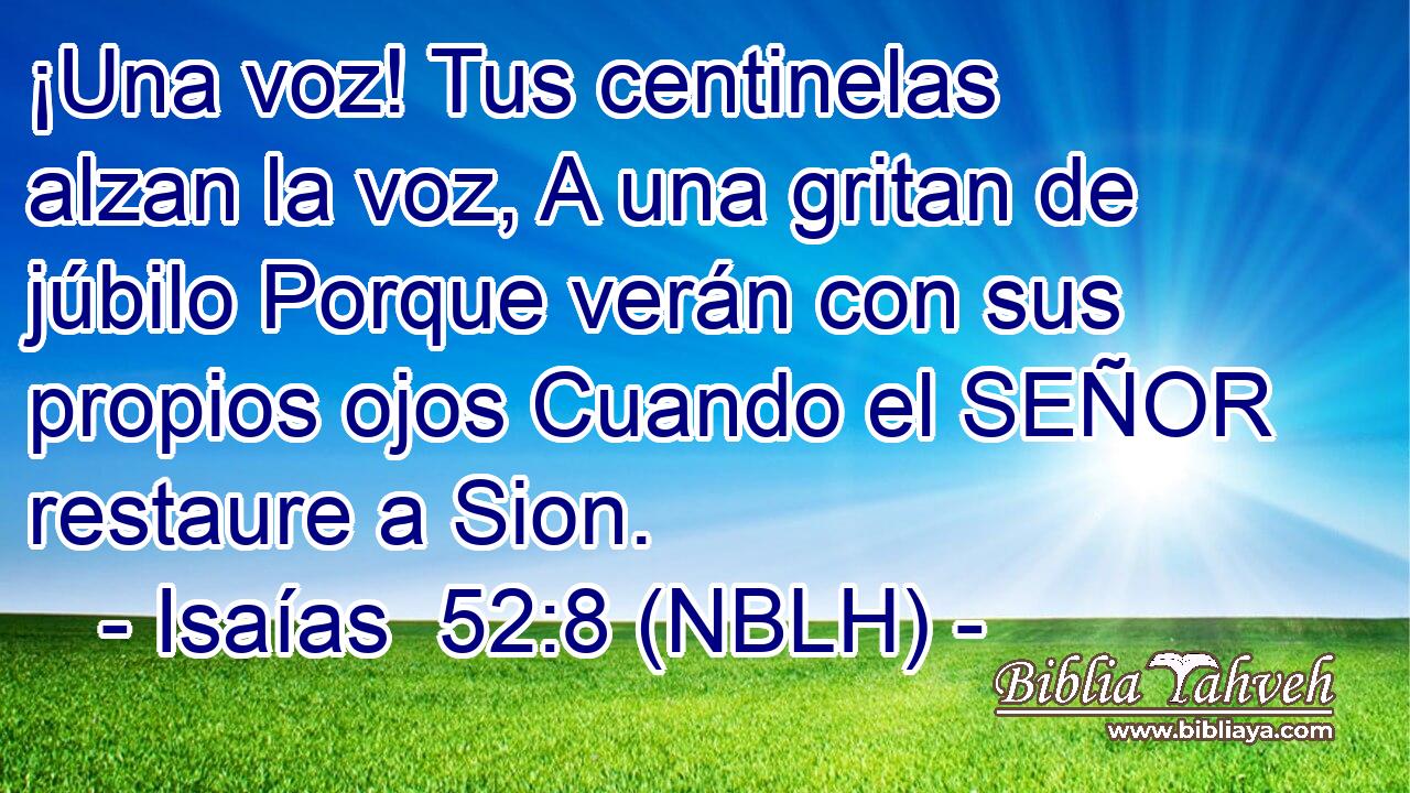  ¡Una voz! Tus centinelas alzan la voz, A una gritan de júbilo Porque verán con sus propios ojos Cuando el SEÑOR restaure a Sion. 