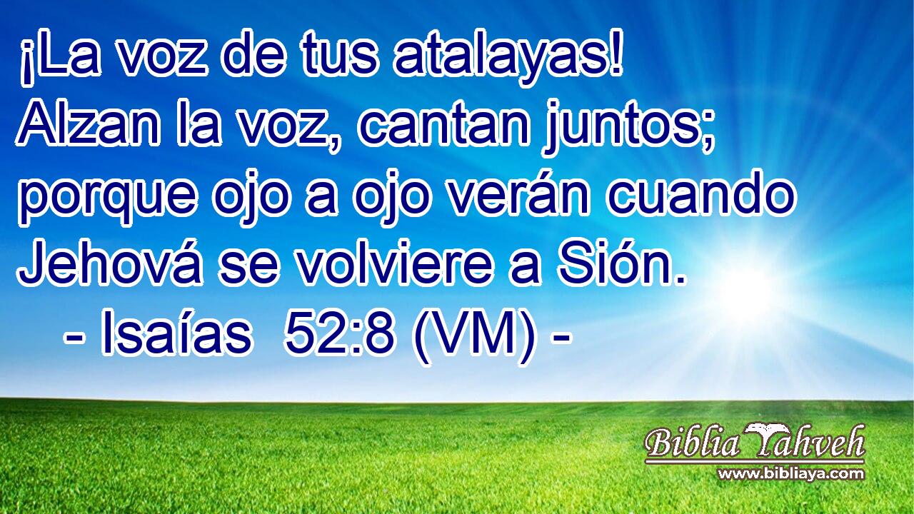  ¡La voz de tus atalayas! Alzan la voz, cantan juntos; porque ojo a ojo verán cuando Jehová se volviere a Sión. 