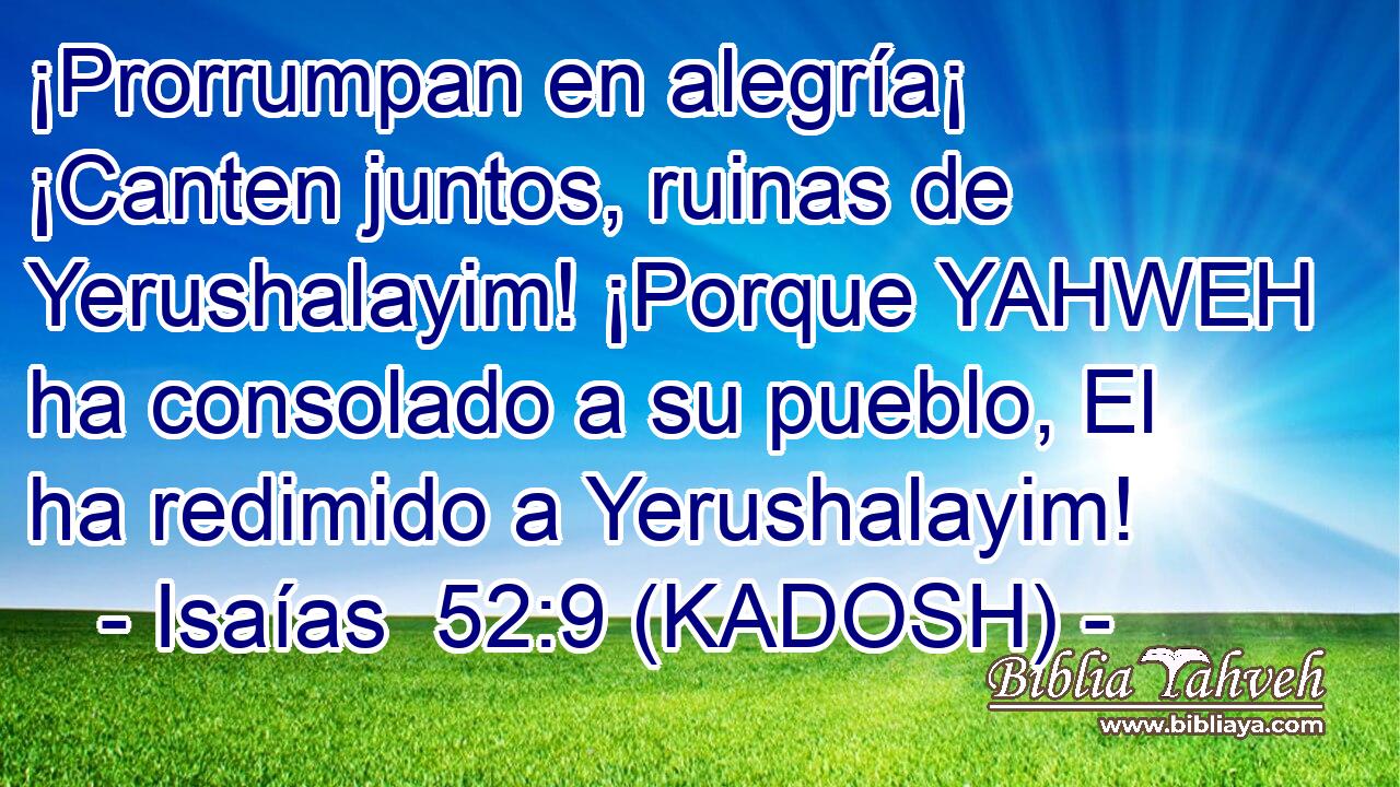  ¡Prorrumpan en alegría¡ ¡Canten juntos, ruinas de Yerushalayim! ¡Porque YAHWEH ha consolado a su pueblo, El ha redimido a Yerushalayim! 