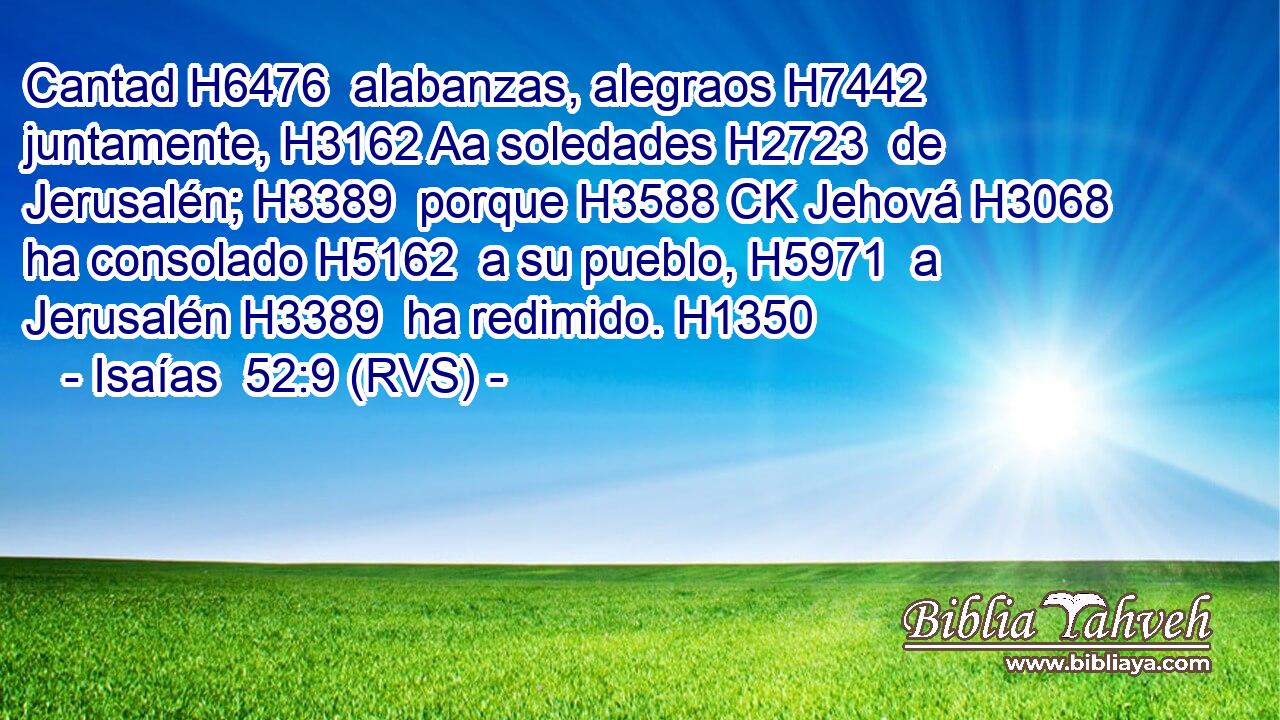 Cantad H6476  alabanzas, alegraos H7442  juntamente, H3162 Aa soledades H2723  de Jerusalén; H3389  porque H3588 CK Jehová H3068  ha consolado H5162  a su pueblo, H5971  a Jerusalén H3389  ha redimido. H1350  