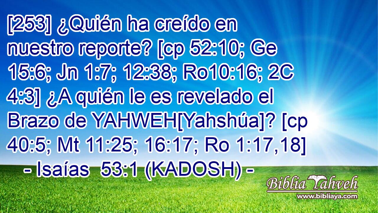  [253] ¿Quién ha creído en nuestro reporte? [cp 52:10; Ge 15:6; Jn 1:7; 12:38; Ro10:16; 2C 4:3] ¿A quién le es revelado el Brazo de YAHWEH[Yahshúa]? [cp 40:5; Mt 11:25; 16:17; Ro 1:17,18] 