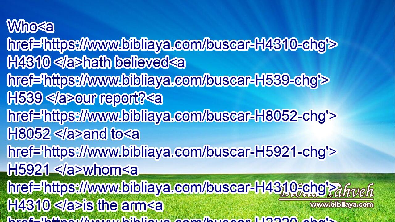 Who H4310 hath believed H539 our report? H8052 and to H5921 whom H4310 is the arm H2220 of the LORD H3068 revealed?H1540