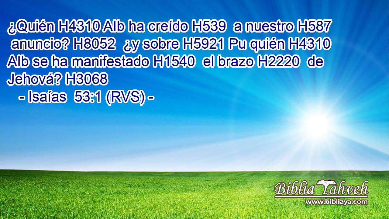 ¿Quién H4310 AIb ha creído H539  a nuestro H587  anuncio? H8052  ¿y sobre H5921 Pu quién H4310 AIb se ha manifestado H1540  el brazo H2220  de Jehová? H3068  