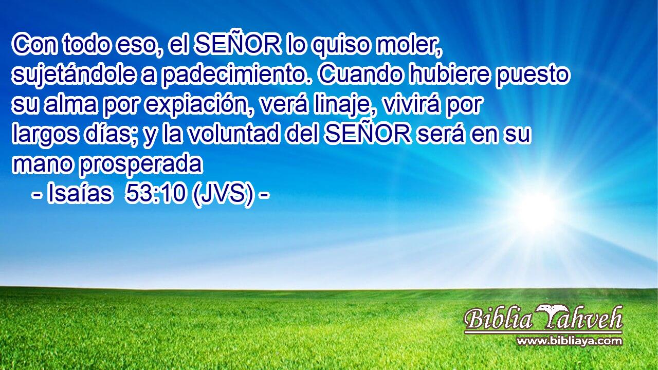 Con todo eso, el SEÑOR lo quiso moler, sujetándole a padecimiento. Cuando hubiere puesto su alma por expiación, verá linaje, vivirá por largos días; y la voluntad del SEÑOR será en su mano prosperada