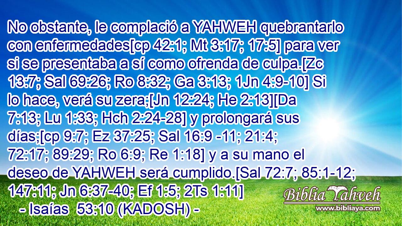  No obstante, le complació a YAHWEH quebrantarlo con enfermedades[cp 42:1; Mt 3:17; 17:5] para ver si se presentaba a sí como ofrenda de culpa.[Zc 13:7; Sal 69:26; Ro 8:32; Ga 3:13; 1Jn 4:9-10] Si lo hace, verá su zera;[Jn 12:24; He 2:13][Da 7:13; Lu 1:33; Hch 2:24-28] y prolongará sus días;[cp 9:7; Ez 37:25; Sal 16:9 -11; 21:4; 72:17; 89:29; Ro 6:9; Re 1:18] y a su mano el deseo de YAHWEH será cumplido.[Sal 72:7; 85:1-12; 147:11; Jn 6:37-40; Ef 1:5; 2Ts 1:11] 