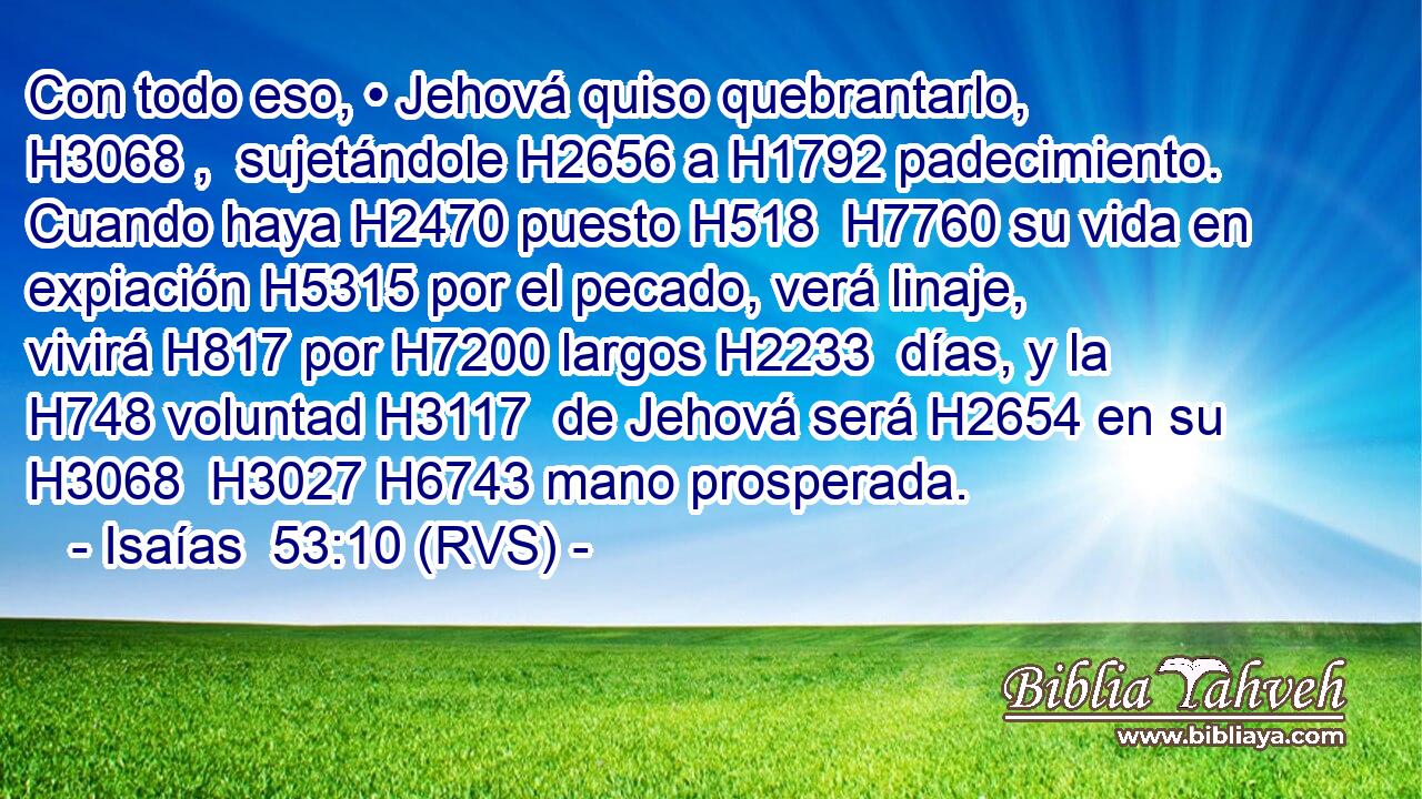 Con todo eso, • Jehová quiso quebrantarlo, H3068 ,  sujetándole H2656 a H1792 padecimiento. Cuando haya H2470 puesto H518  H7760 su vida en expiación H5315 por el pecado, verá linaje, vivirá H817 por H7200 largos H2233  días, y la H748 voluntad H3117  de Jehová será H2654 en su H3068  H3027 H6743 mano prosperada. 