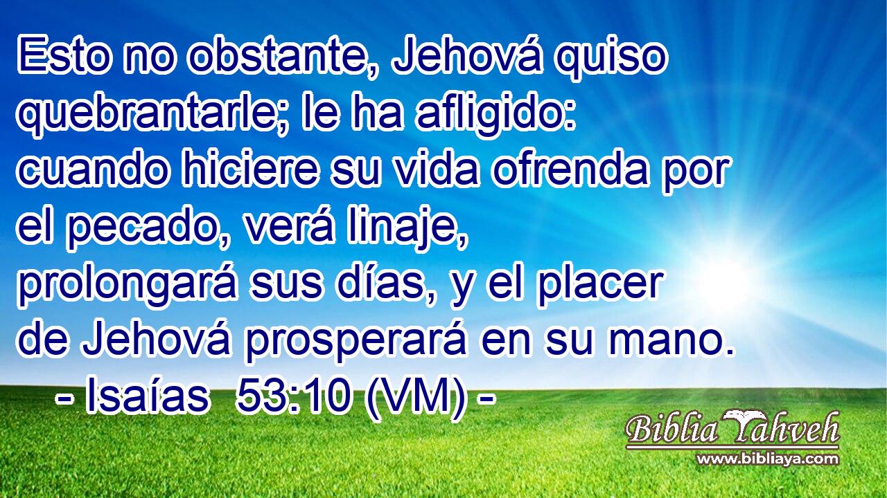  Esto no obstante, Jehová quiso quebrantarle; le ha afligido: cuando hiciere su vida ofrenda por el pecado, verá linaje, prolongará sus días, y el placer de Jehová prosperará en su mano. 