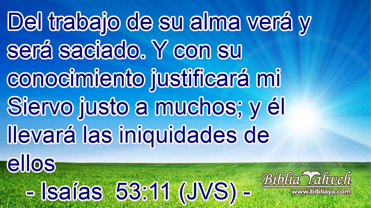 Del trabajo de su alma verá y será saciado. Y con su conocimiento justificará mi Siervo justo a muchos; y él llevará las iniquidades de ellos