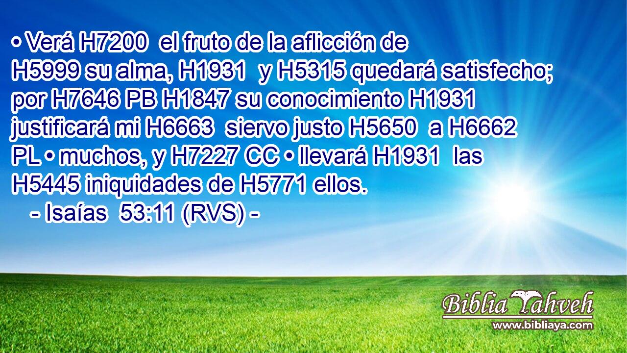 • Verá H7200  el fruto de la aflicción de H5999 su alma, H1931  y H5315 quedará satisfecho; por H7646 PB H1847 su conocimiento H1931  justificará mi H6663  siervo justo H5650  a H6662 PL • muchos, y H7227 CC • llevará H1931  las H5445 iniquidades de H5771 ellos. 