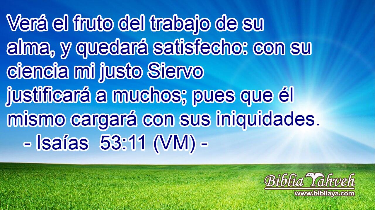  Verá el fruto del trabajo de su alma, y quedará satisfecho: con su ciencia mi justo Siervo justificará a muchos; pues que él mismo cargará con sus iniquidades. 