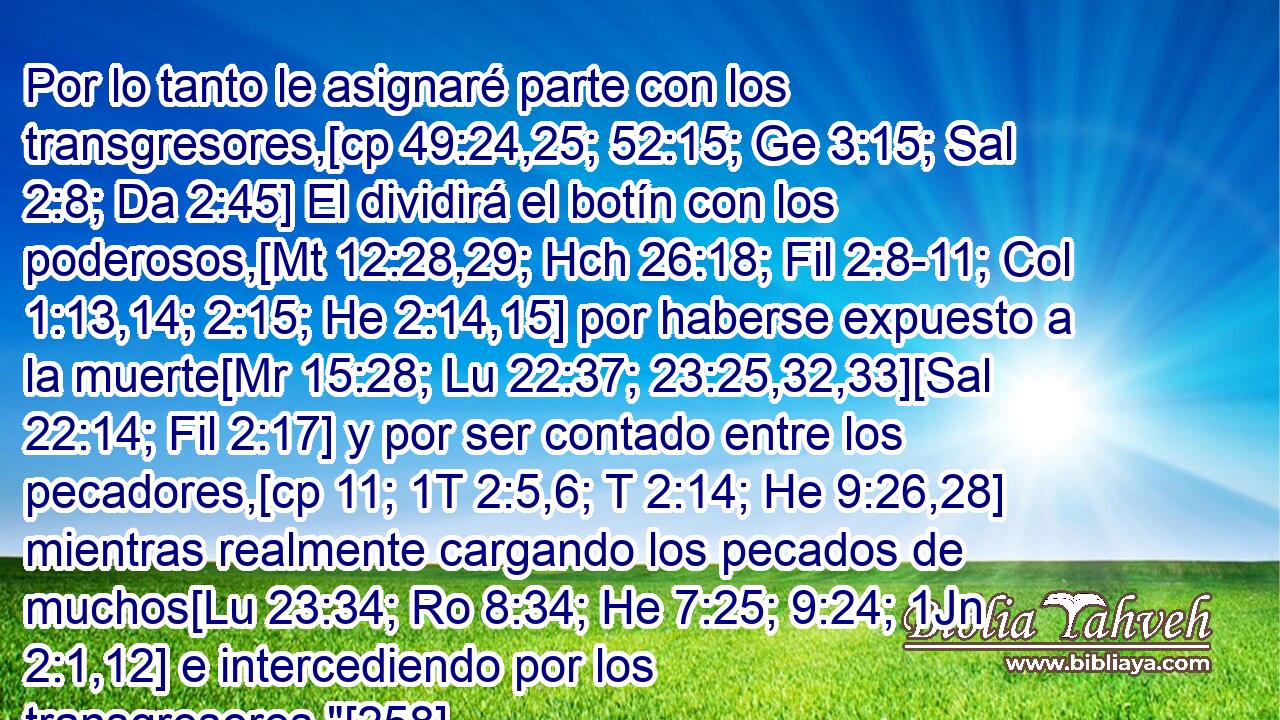  Por lo tanto le asignaré parte con los transgresores,[cp 49:24,25; 52:15; Ge 3:15; Sal 2:8; Da 2:45] El dividirá el botín con los poderosos,[Mt 12:28,29; Hch 26:18; Fil 2:8-11; Col 1:13,14; 2:15; He 2:14,15] por haberse expuesto a la muerte[Mr 15:28; Lu 22:37; 23:25,32,33][Sal 22:14; Fil 2:17] y por ser contado entre los pecadores,[cp 11; 1T 2:5,6; T 2:14; He 9:26,28] mientras realmente cargando los pecados de muchos[Lu 23:34; Ro 8:34; He 7:25; 9:24; 1Jn 2:1,12] e intercediendo por los transgresores.