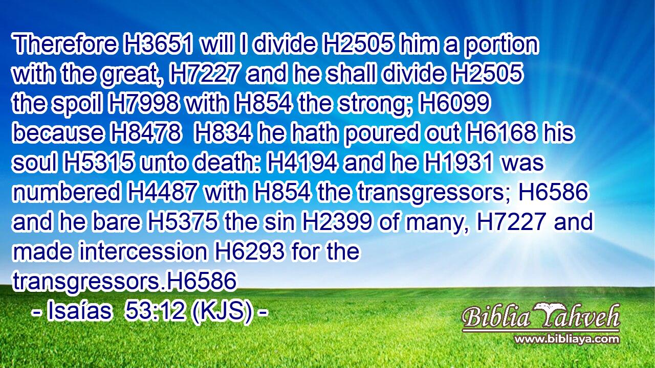 Therefore H3651 will I divide H2505 him a portion with the great, H7227 and he shall divide H2505 the spoil H7998 with H854 the strong; H6099 because H8478  H834 he hath poured out H6168 his soul H5315 unto death: H4194 and he H1931 was numbered H4487 with H854 the transgressors; H6586 and he bare H5375 the sin H2399 of many, H7227 and made intercession H6293 for the transgressors.H6586