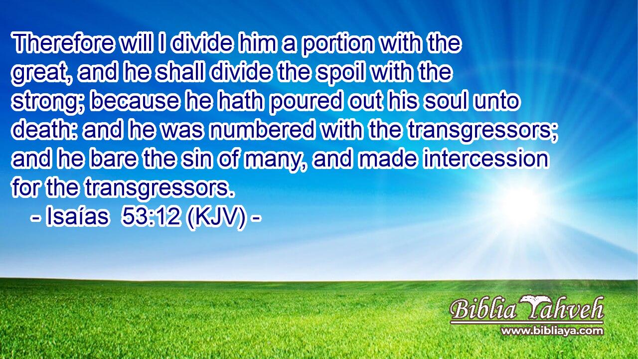 Therefore will I divide him a portion with the great, and he shall divide the spoil with the strong; because he hath poured out his soul unto death: and he was numbered with the transgressors; and he bare the sin of many, and made intercession for the transgressors.