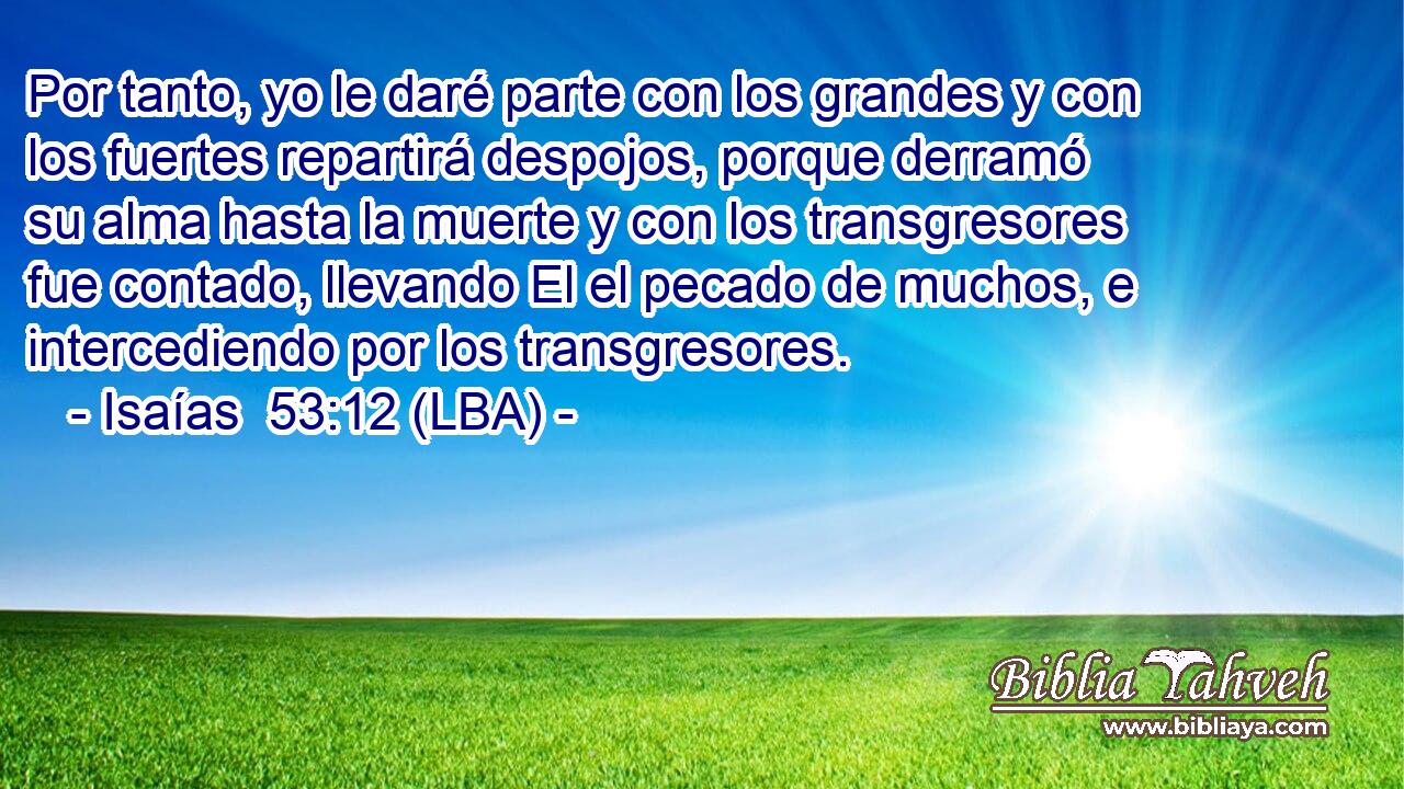 Por tanto, yo le daré parte con los grandes y con los fuertes repartirá despojos, porque derramó su alma hasta la muerte y con los transgresores fue contado, llevando El el pecado de muchos, e intercediendo por los transgresores.