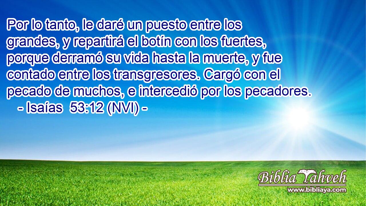  Por lo tanto, le daré un puesto entre los grandes, y repartirá el botín con los fuertes, porque derramó su vida hasta la muerte, y fue contado entre los transgresores. Cargó con el pecado de muchos, e intercedió por los pecadores. 
