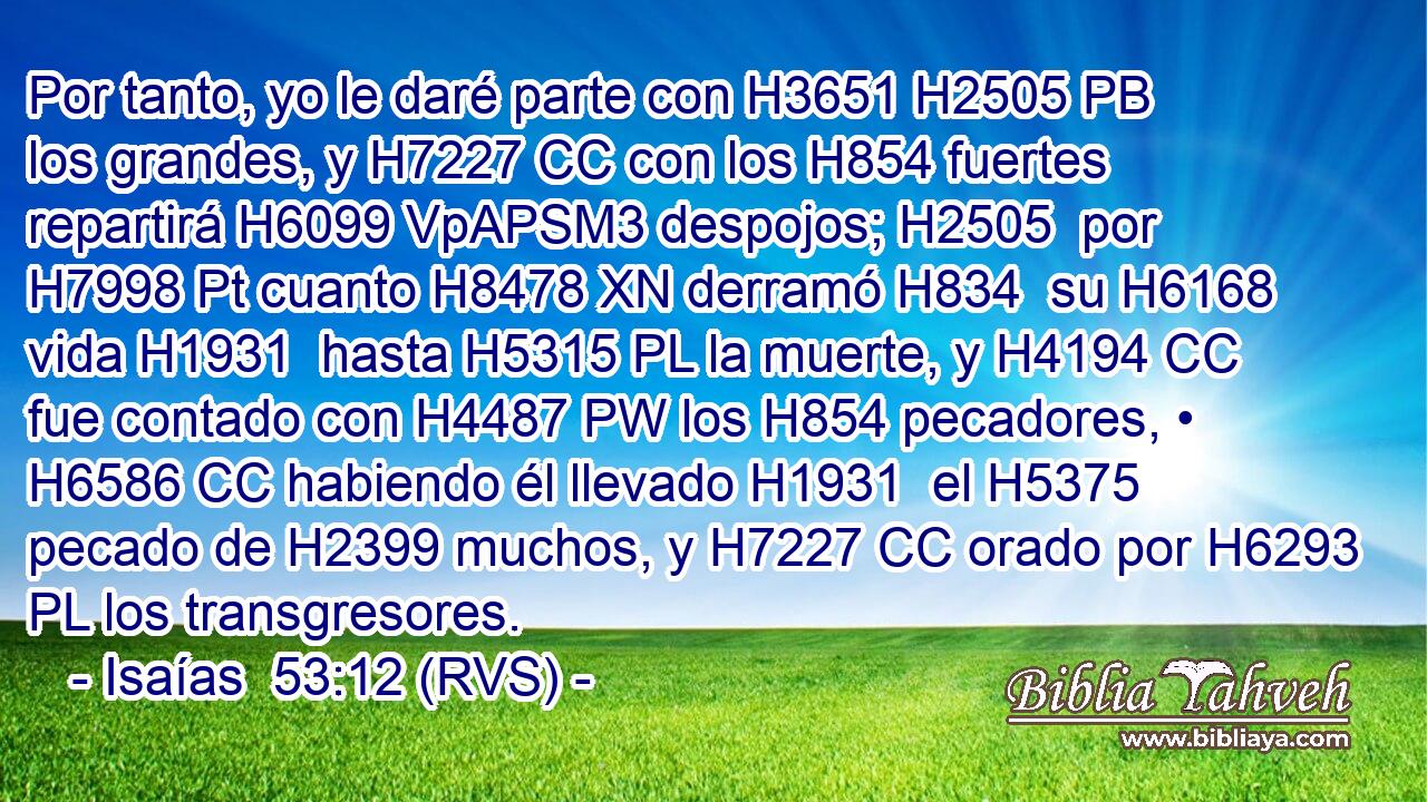 Por tanto, yo le daré parte con H3651 H2505 PB los grandes, y H7227 CC con los H854 fuertes repartirá H6099 VpAPSM3 despojos; H2505  por H7998 Pt cuanto H8478 XN derramó H834  su H6168  vida H1931  hasta H5315 PL la muerte, y H4194 CC fue contado con H4487 PW los H854 pecadores, • H6586 CC habiendo él llevado H1931  el H5375 pecado de H2399 muchos, y H7227 CC orado por H6293 PL los transgresores. 