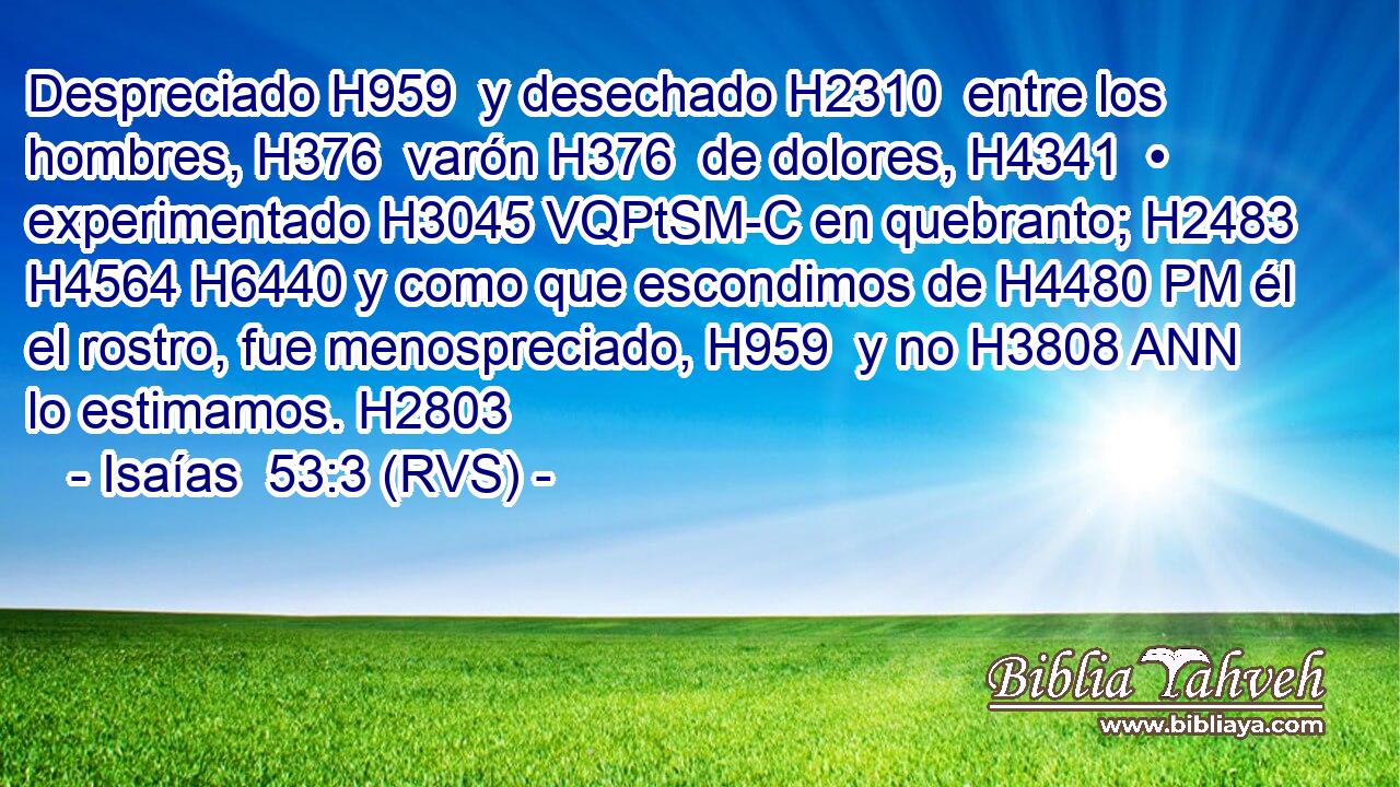 Despreciado H959  y desechado H2310  entre los hombres, H376  varón H376  de dolores, H4341  • experimentado H3045 VQPtSM-C en quebranto; H2483  H4564 H6440 y como que escondimos de H4480 PM él el rostro, fue menospreciado, H959  y no H3808 ANN lo estimamos. H2803  