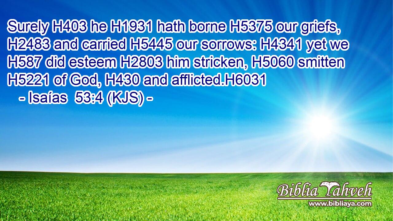 Surely H403 he H1931 hath borne H5375 our griefs, H2483 and carried H5445 our sorrows: H4341 yet we H587 did esteem H2803 him stricken, H5060 smitten H5221 of God, H430 and afflicted.H6031