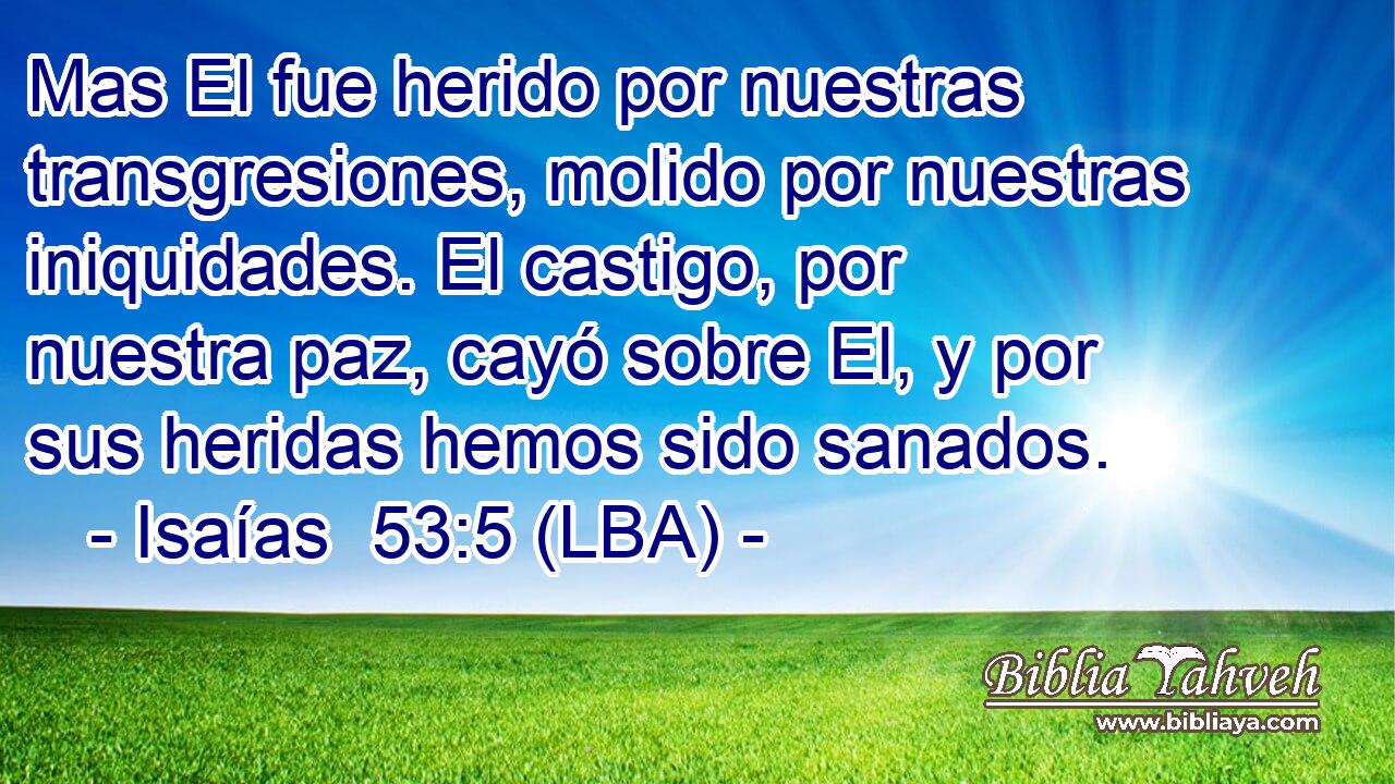 Mas El fue herido por nuestras transgresiones, molido por nuestras iniquidades. El castigo, por nuestra paz, cayó sobre El, y por sus heridas hemos sido sanados.