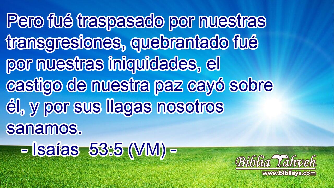  Pero fué traspasado por nuestras transgresiones, quebrantado fué por nuestras iniquidades, el castigo de nuestra paz cayó sobre él, y por sus llagas nosotros sanamos. 