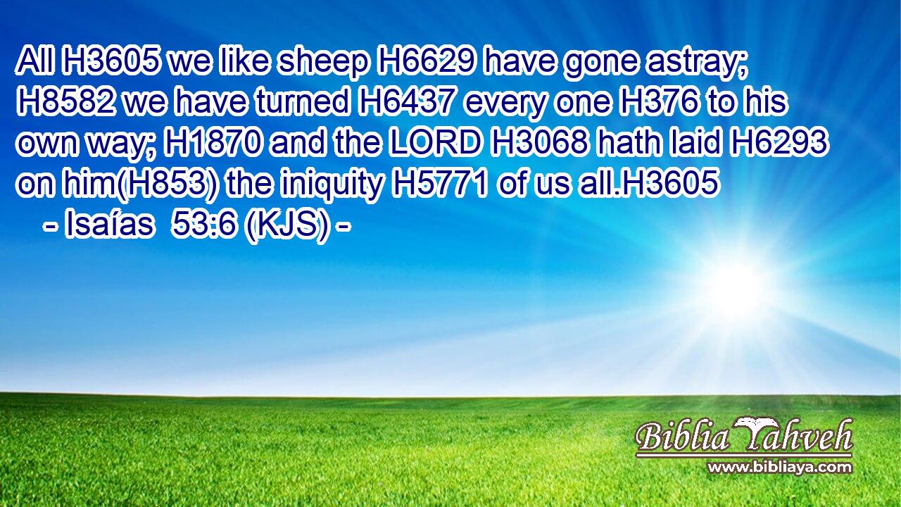 All H3605 we like sheep H6629 have gone astray; H8582 we have turned H6437 every one H376 to his own way; H1870 and the LORD H3068 hath laid H6293 on him(H853) the iniquity H5771 of us all.H3605