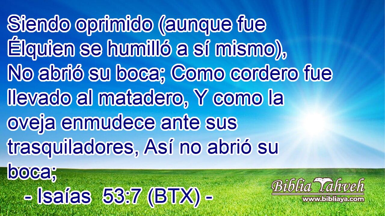 Siendo oprimido (aunque fue Élquien se humilló a sí mismo), No abrió su boca; Como cordero fue llevado al matadero, Y como la oveja enmudece ante sus trasquiladores, Así no abrió su boca;